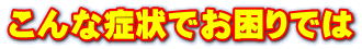 こんな症状でお困りでは